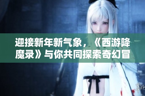 迎接新年新气象，《西游降魔录》与你共同探索奇幻冒险的精彩旅程