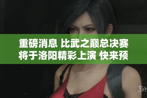重磅消息 比武之巅总决赛将于洛阳精彩上演 快来预约现场观赛赢丰厚福利