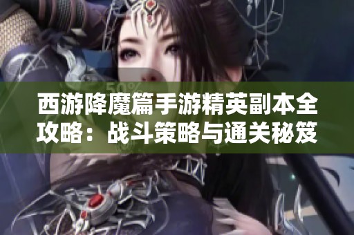 西游降魔篇手游精英副本全攻略：战斗策略与通关秘笈详细解析