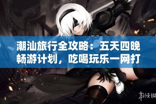 潮汕旅行全攻略：五天四晚畅游计划，吃喝玩乐一网打尽，轻松享受潮汕魅力