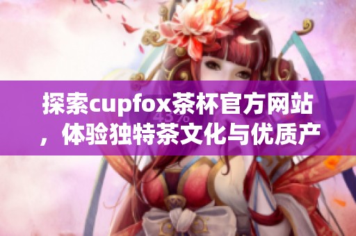 探索cupfox茶杯官方网站，体验独特茶文化与优质产品