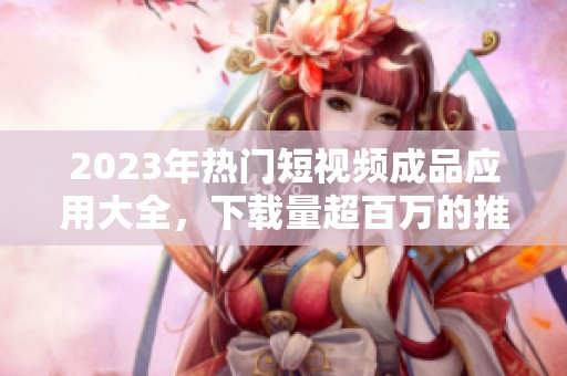 2023年热门短视频成品应用大全，下载量超百万的推荐平台