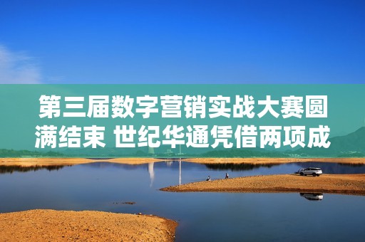 第三届数字营销实战大赛圆满结束 世纪华通凭借两项成就获殊荣