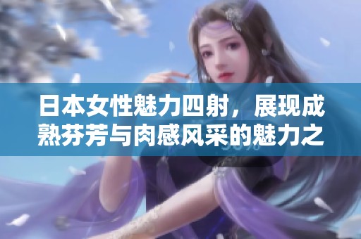 日本女性魅力四射，展现成熟芬芳与肉感风采的魅力之旅