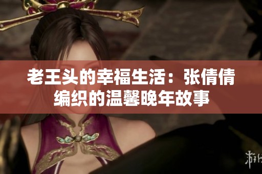 老王头的幸福生活：张倩倩编织的温馨晚年故事