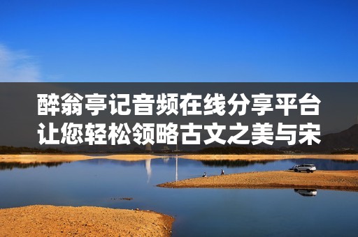 醉翁亭记音频在线分享平台让您轻松领略古文之美与宋代文学魅力