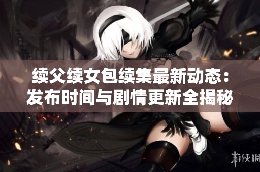 续父续女包续集最新动态：发布时间与剧情更新全揭秘