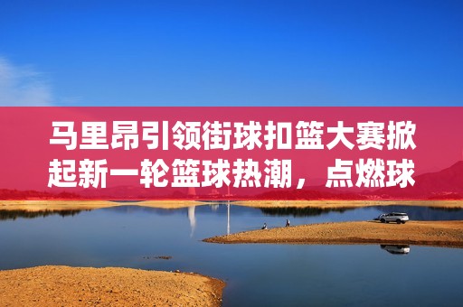 马里昂引领街球扣篮大赛掀起新一轮篮球热潮，点燃球迷激情与热情