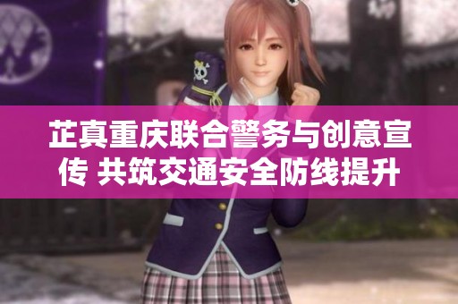 芷真重庆联合警务与创意宣传 共筑交通安全防线提升市民防范意识