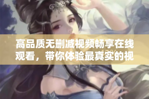 高品质无删减视频畅享在线观看，带你体验最真实的视听盛宴