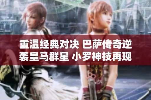 重温经典对决 巴萨传奇逆袭皇马群星 小罗神技再现令人热血沸腾