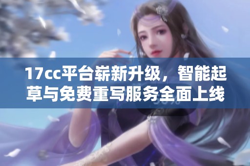 17cc平台崭新升级，智能起草与免费重写服务全面上线
