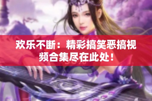 欢乐不断：精彩搞笑恶搞视频合集尽在此处！
