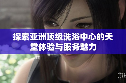 探索亚洲顶级洗浴中心的天堂体验与服务魅力