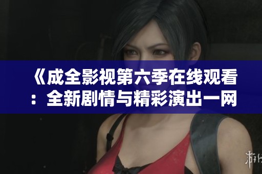 《成全影视第六季在线观看：全新剧情与精彩演出一网打尽》