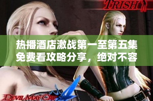 热播酒店激战第一至第五集免费看攻略分享，绝对不容错过！