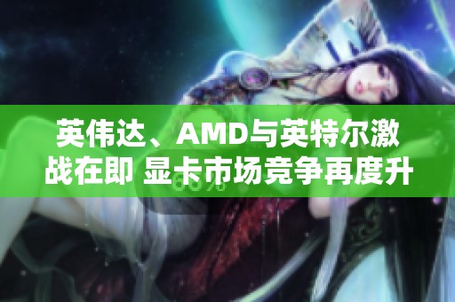 英伟达、AMD与英特尔激战在即 显卡市场竞争再度升级探讨未来趋势