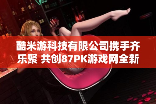 酷米游科技有限公司携手齐乐聚 共创87PK游戏网全新体验