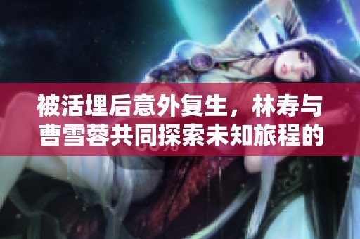 被活埋后意外复生，林寿与曹雪蓉共同探索未知旅程的奇幻冒险