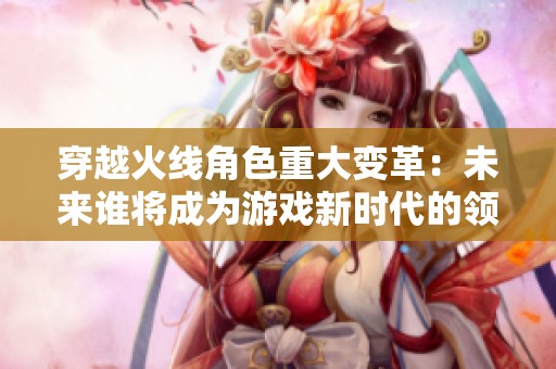 穿越火线角色重大变革：未来谁将成为游戏新时代的领军人物