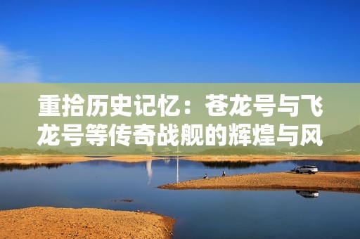 重拾历史记忆：苍龙号与飞龙号等传奇战舰的辉煌与风云再起