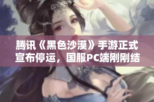 腾讯《黑色沙漠》手游正式宣布停运，国服PC端刚刚结束公测引发玩家关注