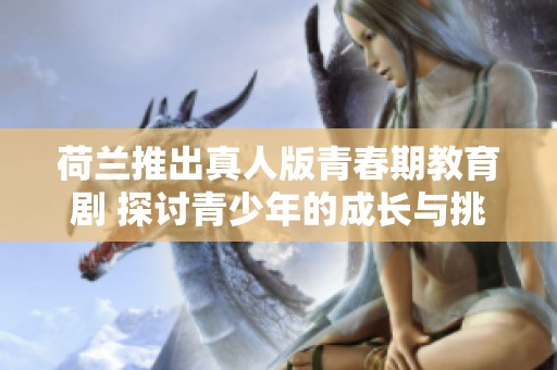 荷兰推出真人版青春期教育剧 探讨青少年的成长与挑战