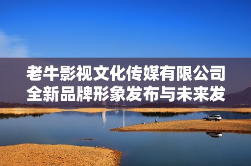 老牛影视文化传媒有限公司全新品牌形象发布与未来发展战略解读