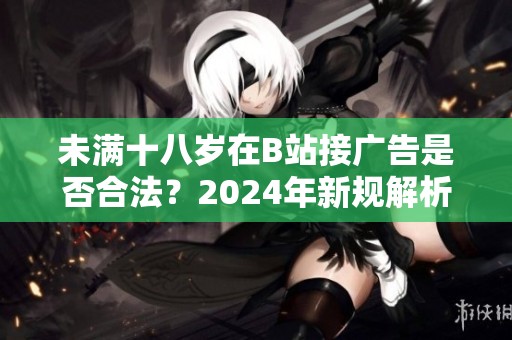 未满十八岁在B站接广告是否合法？2024年新规解析与影响