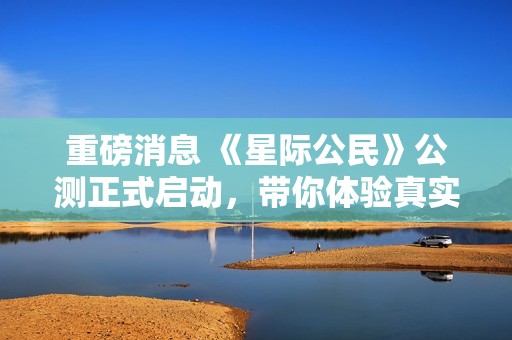 重磅消息 《星际公民》公测正式启动，带你体验真实宇宙模拟飞行冒险