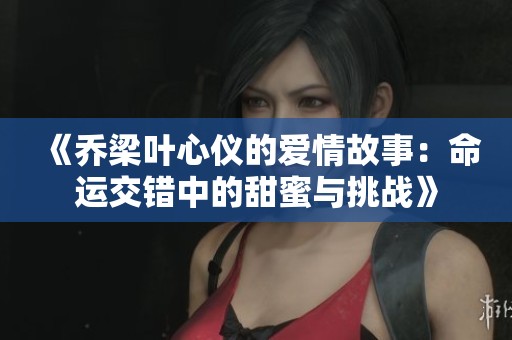 《乔梁叶心仪的爱情故事：命运交错中的甜蜜与挑战》