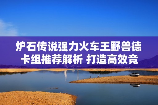 炉石传说强力火车王野兽德卡组推荐解析 打造高效竞技阵容绝对不容错过