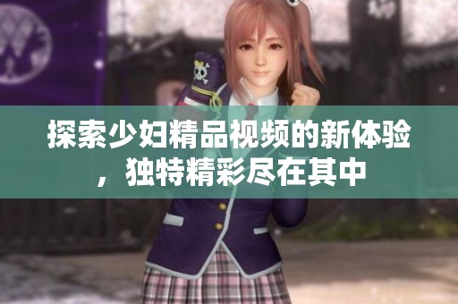 探索少妇精品视频的新体验，独特精彩尽在其中