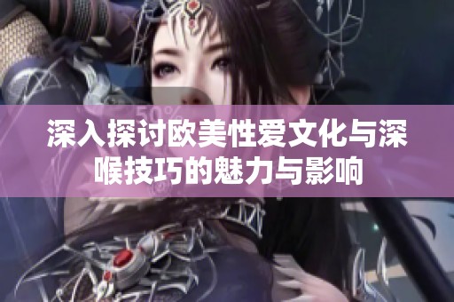 深入探讨欧美性爱文化与深喉技巧的魅力与影响