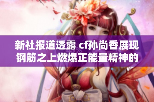 新社报道透露 cf孙尚香展现钢筋之上燃爆正能量精神的精彩瞬间