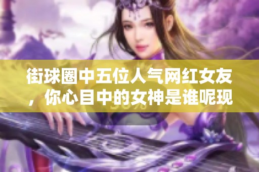 街球圈中五位人气网红女友，你心目中的女神是谁呢现实与篮球的完美结合
