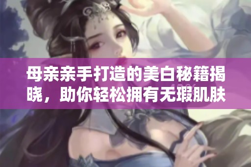 母亲亲手打造的美白秘籍揭晓，助你轻松拥有无瑕肌肤