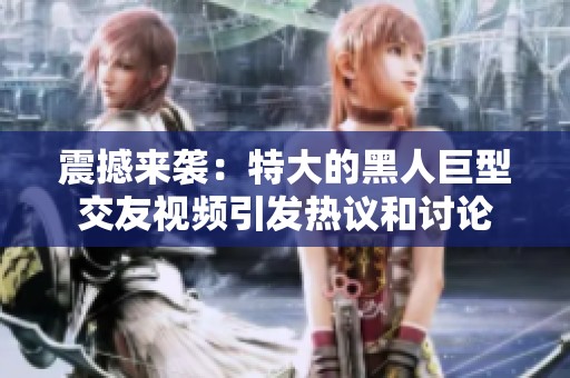震撼来袭：特大的黑人巨型交友视频引发热议和讨论