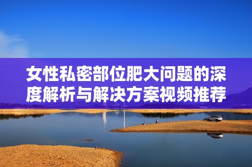 女性私密部位肥大问题的深度解析与解决方案视频推荐