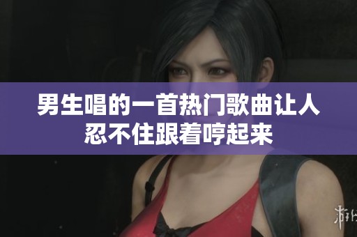 男生唱的一首热门歌曲让人忍不住跟着哼起来