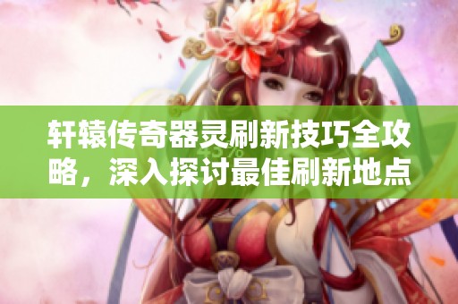 轩辕传奇器灵刷新技巧全攻略，深入探讨最佳刷新地点与策略秘籍