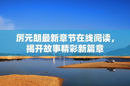 厉元朗最新章节在线阅读，揭开故事精彩新篇章
