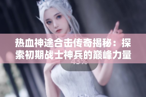 热血神途合击传奇揭秘：探索初期战士神兵的巅峰力量与战斗秘技