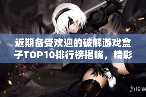 近期备受欢迎的破解游戏盒子TOP10排行榜揭晓，精彩游戏等你来体验