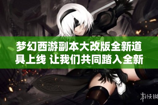 梦幻西游副本大改版全新道具上线 让我们共同踏入全新的副本时代探索更多精彩！