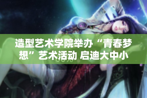 造型艺术学院举办“青春梦想”艺术活动 启迪大中小学生的创意与热情