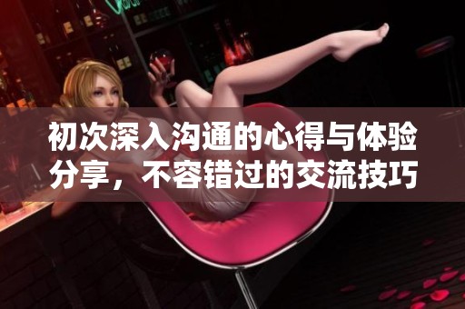 初次深入沟通的心得与体验分享，不容错过的交流技巧