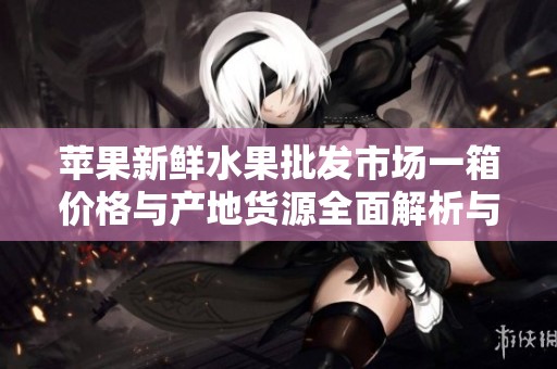 苹果新鲜水果批发市场一箱价格与产地货源全面解析与促销信息分享