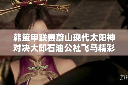 韩篮甲联赛蔚山现代太阳神对决大邱石油公社飞马精彩直播全程奉上