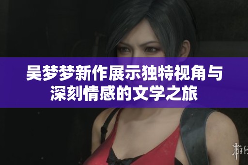 吴梦梦新作展示独特视角与深刻情感的文学之旅